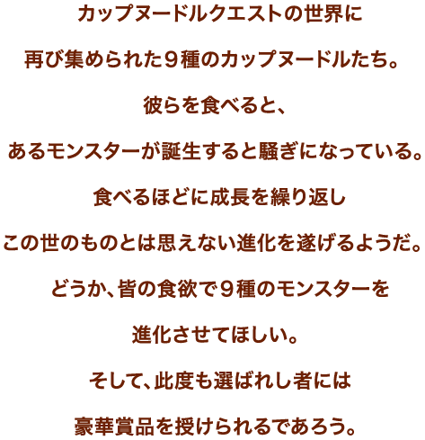 カップヌードルクエストの世界に再び集められた９種のカップヌードルたち。彼らを食べると、あるモンスターが誕生すると騒ぎになっている。食べるほどに成長を繰り返しこの世のものとは思えない進化を遂げるようだ。どうか、皆の食欲で９種のモンスターを進化させてほしい。そして、此度も選ばれし者には豪華賞品を授けられるであろう。