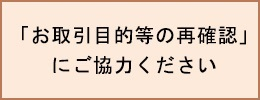 「お取引目的等の再確認」にご協力ください