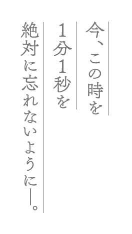 今、この時を１分１秒を絶対に忘れないように―。