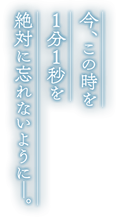 今、この時を１分１秒を絶対に忘れないように―。