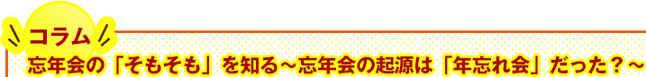 コラム：忘年会の「そもそも」を知る〜忘年会の起源は「年忘れ会」だった？〜