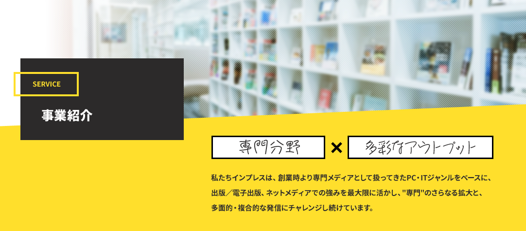 事業紹介｜「専門分野」×「多彩なアウトプット」　私たちインプレスは、創業時より専門メディアとして扱ってきたPC・ITジャンルをベースに、出版／電子出版、ネットメディアでの強みを最大限に活かし、