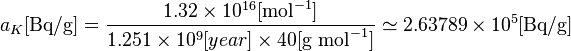 a_{K}[\text {Bq/g}] = \frac{1.32\times 10^{16} [\text{mol}^{-1}] }{1.251\times 10^{9}[year] \times 40 [\text {g } \text{mol}^{-1}] } \simeq {2.63789} \times 10^{5} [\text {Bq/g}] 