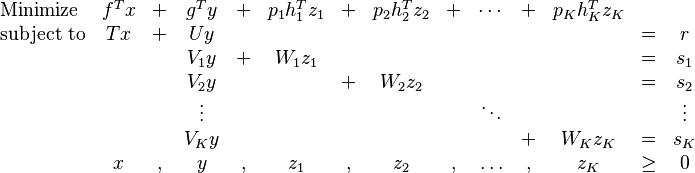 
\begin{array}{lccccccccccccc}
\text{Minimize} & f^T x & + & g^T y & + & p_1h_1^Tz_1 & + & p_2h_2^Tz_2 & + & \cdots & + & p_Kh_K^Tz_K &  &  \\ 
\text{subject to} & Tx & + & Uy &  &  &  &  &  &  &  &  & = & r \\ 
 &  &  & V_1 y & + & W_1z_1 &  &  &  &  &  &  & = & s_1 \\ 
 &  &  & V_2 y &  &  & + & W_2z_2 &  &  &  &  & = & s_2 \\ 
 &  &  & \vdots &  &  &  &  &  & \ddots &  &  &  & \vdots \\ 
 &  &  & V_Ky &  &  &  &  &  &  & + & W_Kz_K & = & s_K \\ 
 & x & , & y & , & z_1 & , & z_2 & , & \ldots & , & z_K & \geq & 0 \\ 
\end{array}
