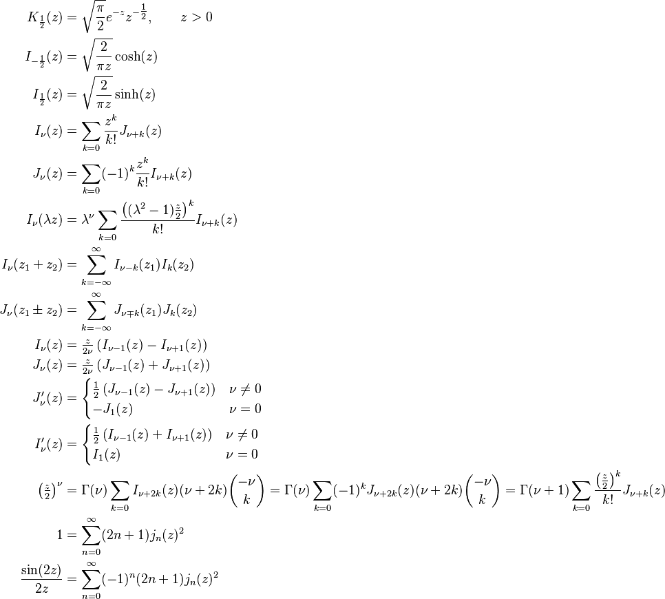 \begin{align}
K_\frac{1}{2} (z)   &= \sqrt{\frac{\pi}{2}} e^{-z} z^{-\tfrac{1}{2}}, \qquad z>0 \\
I_{-\frac{1}{2}}(z) &= \sqrt{\frac{2}{\pi z}}\cosh(z) \\
I_{ \frac{1}{2}}(z) &= \sqrt{\frac{2}{\pi z}}\sinh(z) \\
I_\nu(z)            &= \sum_{k=0} \frac{z^k}{k!} J_{\nu+k}(z) \\
J_\nu(z)            &= \sum_{k=0} (-1)^k \frac{z^k}{k!} I_{\nu+k}(z) \\
I_\nu (\lambda z)   &= \lambda^\nu \sum_{k=0} \frac{\left((\lambda^2-1)\frac z 2\right)^k}{k!} I_{\nu+k}(z) \\
I_\nu (z_1+z_2)     &= \sum_{k=-\infty}^\infty I_{\nu-k}(z_1)I_k(z_2) \\
J_\nu (z_1\pm z_2)  &= \sum_{k=-\infty}^\infty J_{\nu \mp k}(z_1)J_k(z_2) \\
I_\nu (z)           &= \tfrac{z}{2 \nu} \left (I_{\nu-1}(z)-I_{\nu+1}(z) \right ) \\
J_\nu (z)           &= \tfrac{z}{2 \nu} \left (J_{\nu-1}(z)+J_{\nu+1}(z) \right ) \\
J_\nu'(z)  &= \begin{cases}\tfrac{1}{2} \left (J_{\nu-1}(z)-J_{\nu+1}(z) \right) & \nu \neq 0 \\ -J_1(z) & \nu =0 \end{cases} \\
I_\nu'(z)  &= \begin{cases}\tfrac{1}{2} \left (I_{\nu-1}(z)+I_{\nu+1}(z) \right) & \nu \neq 0 \\ I_1(z) & \nu =0 \end{cases} \\
\left(\tfrac{z}{2}\right)^\nu &= \Gamma(\nu) \sum_{k=0} I_{\nu+2k}(z)(\nu+2k){-\nu\choose k} = \Gamma(\nu) \sum_{k=0}(-1)^k J_{\nu+2k}(z)(\nu+2k){-\nu \choose k} = \Gamma(\nu+1) \sum_{k=0}\frac{\left(\tfrac{z}{2}\right)^k}{k!} J_{\nu+k}(z)\\
1 &= \sum_{n=0}^\infty (2n+1) j_n(z)^2\\
\frac{\sin(2z)}{2z} &= \sum_{n=0}^\infty (-1)^n (2n+1) j_n(z)^2
\end{align}