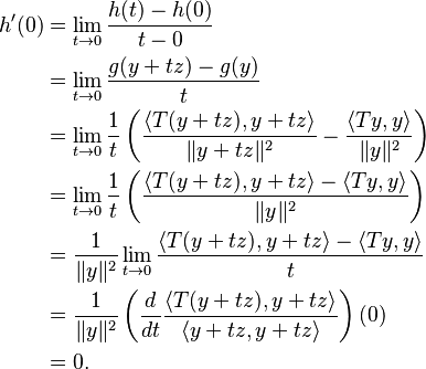 \begin{align}
h'(0) &= \lim_{t \to 0} \frac{h(t) - h(0)}{t - 0} \\
&= \lim_{t \to 0} \frac{g(y+tz) - g(y)}{t} \\
&= \lim_{t \to 0} \frac{1}{t} \left (\frac{\langle T(y+tz), y+tz \rangle}{\|y+tz\|^2} - \frac{\langle Ty, y \rangle}{\|y\|^2} \right ) \\
&= \lim_{t \to 0} \frac{1}{t} \left (\frac{\langle T(y+tz), y+tz \rangle - \langle Ty, y \rangle}{\|y\|^2} \right ) \\
&= \frac{1}{\|y\|^2} \lim_{t \to 0}  \frac{\langle T(y+tz), y+tz \rangle - \langle Ty, y \rangle}{t} \\
&= \frac{1}{\|y\|^2} \left (\frac{d}{dt} \frac{\langle T (y + t z), y + tz \rangle}{\langle y + tz, y + tz \rangle} \right)(0) \\
&= 0.
\end{align}