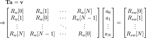 \begin{align}
&\mathbf{T}\mathbf{a} = \mathbf{v}\\

\Rightarrow
&\begin{bmatrix}
R_w[0] & R_w[1] & \cdots & R_w[N] \\
R_w[1] & R_w[0] & \cdots & R_w[N-1] \\
\vdots & \vdots & \ddots & \vdots \\
R_w[N] & R_w[N-1] & \cdots & R_w[0]
\end{bmatrix}

\begin{bmatrix}
a_0 \\ a_1 \\ \vdots \\ a_N
\end{bmatrix}

=

\begin{bmatrix}
R_{sw}[0] \\R_{sw}[1] \\ \vdots \\ R_{sw}[N]
\end{bmatrix}

\end{align}