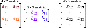 
\overset{4\times 2 \text{ matrix}}{\begin{bmatrix}
{\color{Brown}{a_{11}}} & {\color{Brown}{a_{12}}} \\
\cdot & \cdot \\
{\color{Orange}{a_{31}}} & {\color{Orange}{a_{32}}} \\
\cdot & \cdot \\
\end{bmatrix}}

\overset{2\times 3\text{ matrix}}{\begin{bmatrix}
\cdot & {\color{Plum}{b_{12}}} & {\color{Violet}{b_{13}}} \\
\cdot & {\color{Plum}{b_{22}}} & {\color{Violet}{b_{23}}} \\
\end{bmatrix}}

= \overset{4\times 3\text{ matrix}}{\begin{bmatrix}
\cdot & x_{12} & x_{13} \\
\cdot & \cdot & \cdot \\
\cdot & x_{32} & x_{33} \\
\cdot & \cdot & \cdot \\
\end{bmatrix}}
