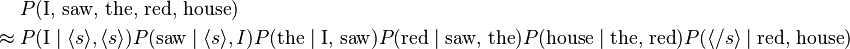 
\begin{align}
& P(\text{I, saw, the, red, house}) \\
\approx {} & P(\text{I}\mid \langle s\rangle,\langle s\rangle) P(\text{saw}\mid\langle s\rangle,I) P(\text{the}\mid\text{I, saw}) P(\text{red}\mid\text{saw, the}) P(\text{house}\mid\text{the, red}) P(\langle /s\rangle\mid\text{red, house})
\end{align}
