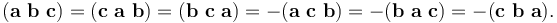 
(\mathbf{a}\ \mathbf{b}\ \mathbf{c}) = (\mathbf{c}\ \mathbf{a}\ \mathbf{b}) = (\mathbf{b}\ \mathbf{c}\ \mathbf{a})=
 -(\mathbf{a}\ \mathbf{c}\ \mathbf{b}) = -(\mathbf{b}\ \mathbf{a}\ \mathbf{c}) = -(\mathbf{c}\ \mathbf{b}\ \mathbf{a}).