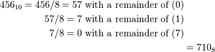 \begin{align}456_{10} = 456 / 8 = 57\text{ with a remainder of }(0)\\
57 / 8 = 7\text{ with a remainder of }(1)\\
7 / 8 = 0\text{ with a remainder of }(7)\\
&= 710_8\end{align}