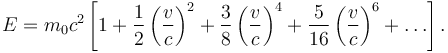 E = m_0 c^2 \left[1 + \frac{1}{2} \left(\frac{v}{c}\right)^2 + \frac{3}{8} \left(\frac{v}{c}\right)^4 + \frac{5}{16} \left(\frac{v}{c}\right)^6 + \ldots \right]. 