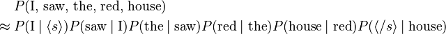 
\begin{align}
& P(\text{I, saw, the, red, house}) \\
\approx {} & P(\text{I}\mid\langle s\rangle) P(\text{saw}\mid \text{I}) P(\text{the}\mid\text{saw}) P(\text{red}\mid\text{the}) P(\text{house}\mid\text{red}) P(\langle /s\rangle\mid \text{house})
\end{align}
