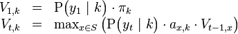 
\begin{array}{rcl}
V_{1,k} &=& \mathrm{P}\big( y_1 \ | \ k \big) \cdot \pi_k \\
V_{t,k} &=& \max_{x \in S} \left(  \mathrm{P}\big( y_t \ | \ k \big) \cdot a_{x,k} \cdot V_{t-1,x}\right)
\end{array}
