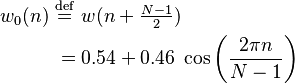 
\begin{align}
w_0(n)\ &\stackrel{\mathrm{def}}{=}\ w(n+\begin{matrix} \frac{N-1}{2}\end{matrix})\\
&= 0.54 + 0.46\; \cos \left ( \frac{2\pi n}{N-1} \right)
\end{align}
