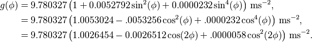 \begin{align}g(\phi)&= 9.780327 \left(1+0.0052792\sin^2(\phi)+0.0000232\sin^4(\phi)\right)\,\mathrm{ms}^{-2},\\
&=9.780327\left(1.0053024-.0053256\cos^2(\phi)+.0000232\cos^4(\phi)\right)\,\mathrm{ms}^{-2},\\
&=9.780327\left(1.0026454-0.0026512\cos(2\phi)+
.0000058\cos^2(2\phi)\right)\,\mathrm{ms}^{-2}
.\end{align}\,\!