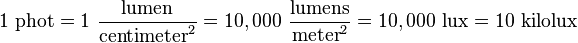 1\ \mathrm{phot} = 1\ \frac{\mathrm{lumen}}{\mathrm{centimeter}^2} = 10,000\ \frac{\mathrm{lumens}}{\mathrm{meter}^2} = 10,000\ \mathrm{lux} = 10\ \mathrm{kilolux}