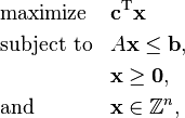  \begin{align}
& \text{maximize}   && \mathbf{c}^\mathrm{T} \mathbf{x}\\
& \text{subject to} && A \mathbf{x} \le \mathbf{b}, \\
&  && \mathbf{x} \ge \mathbf{0}, \\
& \text{and} && \mathbf{x} \in \mathbb{Z}^n,
\end{align} 