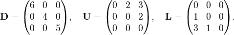 
\mathbf{D} = \begin{pmatrix}
6 & 0 & 0 \\
0 & 4 & 0 \\
0 & 0 & 5
\end{pmatrix}, \quad \mathbf{U} = \begin{pmatrix}
0 & 2 & 3 \\
0 & 0 & 2 \\
0 & 0 & 0
\end{pmatrix}, \quad \mathbf{L} = \begin{pmatrix}
0 & 0 & 0 \\
1 & 0 & 0 \\
3 & 1 & 0
\end{pmatrix}.
