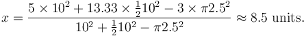 x = \frac{5 \times 10^2 + 13.33 \times \frac{1}{2}10^2 - 3 \times \pi2.5^2}{10^2 + \frac{1}{2}10^2 -\pi2.5^2} \approx 8.5 \mbox{ units}.