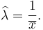 \widehat{\lambda} = \frac{1}{\overline{x}}.