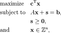  \begin{align}
& \text{maximize}   && \mathbf{c}^\mathrm{T} \mathbf{x}\\
& \text{subject to} && A \mathbf{x} + \mathbf{s} = \mathbf{b}, \\
&  && \mathbf{s} \ge \mathbf{0}, \\
& \text{and} && \mathbf{x} \in \mathbb{Z}^n,
\end{align} 