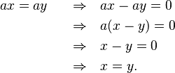 \begin{align}
 ax &= ay &\quad \rArr & \quad  ax-ay = 0 \\
 & &\quad \rArr  &\quad  a(x-y) = 0 \\
 & &\quad \rArr  &\quad  x-y = 0 \\
 & &\quad \rArr  &\quad  x = y.
\end{align}