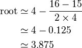 \begin{align}
\text{root} & \simeq 4 - \frac{16 - 15}{2 \times 4} \\
& \simeq 4 - 0.125 \\
& \simeq 3.875 \\
\end{align}\,\!
