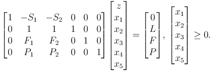 
  \begin{bmatrix}
    1 & -S_1 & -S_2 & 0 & 0 & 0 \\
    0 &   1    &   1    & 1 & 0 & 0 \\
    0 &  F_1  &  F_2  & 0 & 1 & 0 \\
    0 &  P_1    & P_2 & 0 & 0 & 1 \\
  \end{bmatrix}
  \begin{bmatrix}
    z \\ x_1 \\ x_2 \\ x_3 \\ x_4 \\ x_5
  \end{bmatrix} =
  \begin{bmatrix}
    0 \\ L \\ F \\ P
  \end{bmatrix}, \,
  \begin{bmatrix}
    x_1 \\ x_2 \\ x_3 \\ x_4 \\ x_5
  \end{bmatrix} \ge 0.
