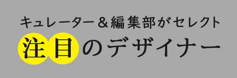 キュレーター＆編集部がセレクト 注目のデザイナー