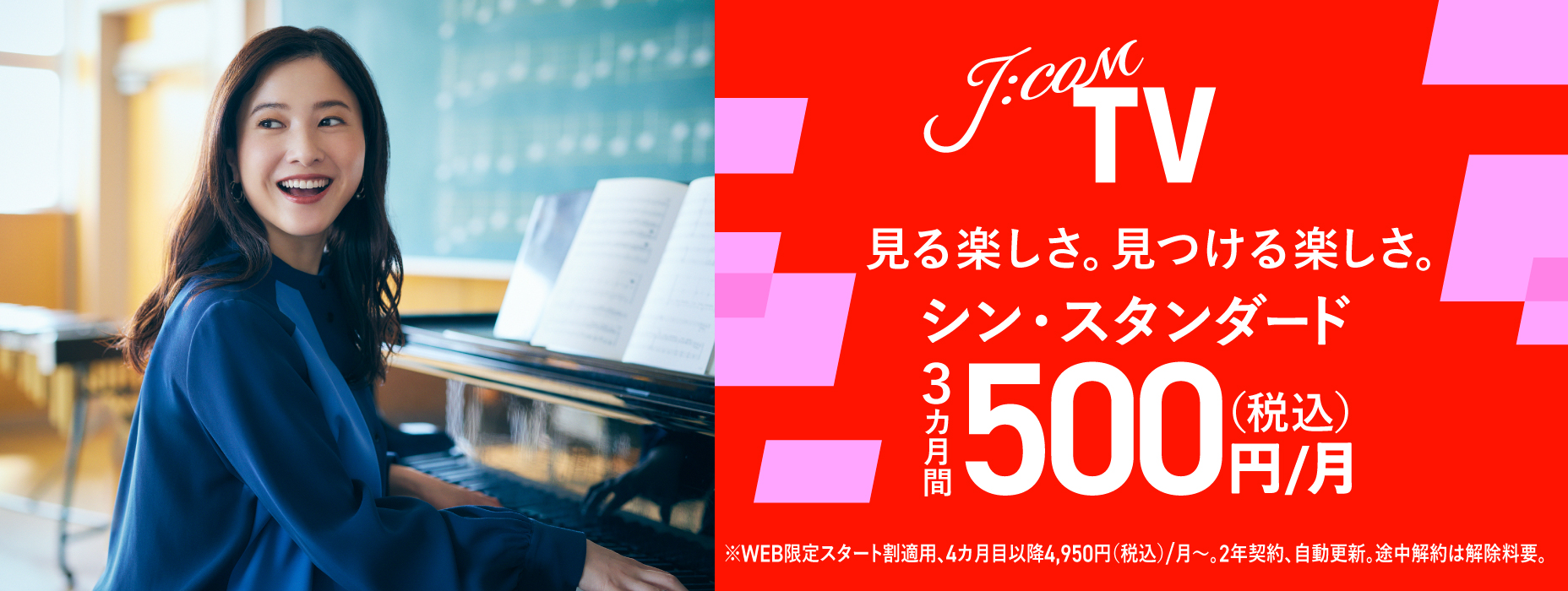 J:COM TV 見る楽しさ。見つける楽しさ。シン・スタンダード 3カ月間500円（税込）/月 ※WEB限定スタート割適用、4カ月目以降4,950（税込）/月～。2年契約、自動更新。途中解約は解除料要。