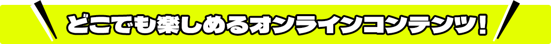 どこでも楽しめるオンラインコンテンツ！