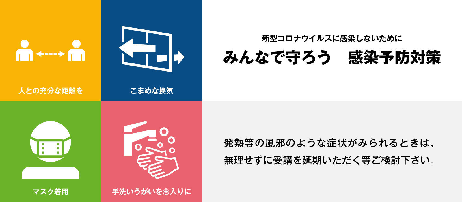 新型コロナウイルスに感染しないために　みんなで守ろう　感染予防対策　皆さまのご協力をお願いいたします。発熱等の風邪のような症状がみられるときは、無理せずに受講を延期いただく等ご検討下さい。