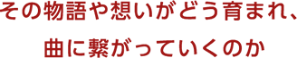 その物語や想いがどう育まれ、曲に繋がっていくのか