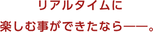 リアルタイムに楽しむ事ができたなら――。