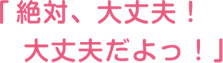 絶対、大丈夫！大丈夫だよっ！