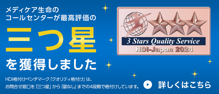 メディケア生命のコールセンターが最高評価の三つ星を獲得しました HDI格付けベンチマーク「クオリティ格付け」は、お問合せ窓口を「三つ星」から「星なし」までの4段階で格付けしています。3 Stars Quality Service HDI-Japan 2024 詳しくはこちら