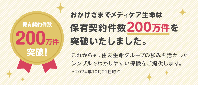 保有契約件数200万件突破！おかげさまでメディケア生命は保有契約件数200万件を突破いたしました。これからも、住友生命グループの強みを活かしたシンプルでわかりやすい保険をご提供します。＊2024年10月21日時点