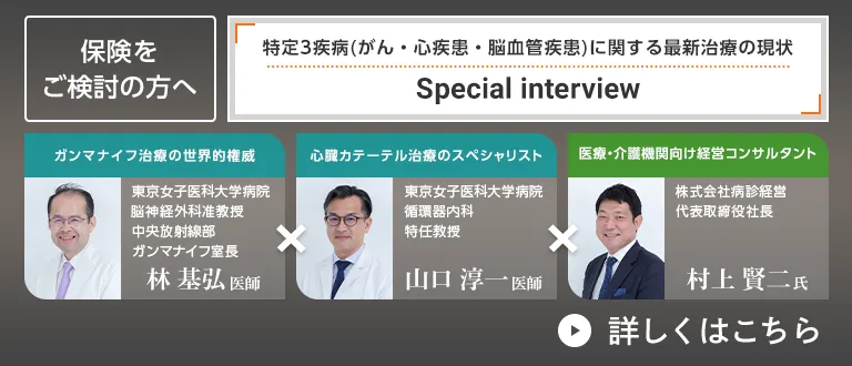 保険をご検討の方へ 特定3疾病(がん・心疾患・脳血管疾患)に関する最新治療の現状 Special interview ガンマナイフ治療の世界的権威 東京女子医科大学病院脳神経外科准教授 中央放射線部 ガンマナイフ室長 林基弘医師×心臓カテーテル治療のスペシャリスト 東京女子医科大学病院 循環器内科 特任教授 山口淳一医師×医療・介護機関向け経営コンサルタント 株式会社病診経営 代表取締役社長 村上賢二氏 詳しくはこちら