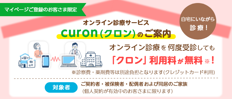 忙しい 病院が遠い 院内感染が不安 マイページご登録のお客さま限定 自宅にいながら診療！ オンライン診療サービス curon(クロン)のご案内 オンライン診療を何度受診しても「クロン」利用料が無料※！ ※診察費・薬剤費等は別途負担となります(クレジットカード利用) 対象者 ご契約者・被保険者・配偶者および同居のご家族(個人契約が有効中のお客さまに限ります)