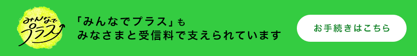 「みんなでプラス」もみなさまと受信料に支えられています。お手続きはこちら