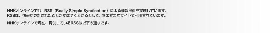 NHKオンラインでは、RSS（Really Simple Syndication）による情報提供を実施しています。RSSは、情報が更新されたことがすばやく分かるとして、さまざまなサイトで利用されています。NHKオンラインで現在、提供しているRSSは以下の通りです。