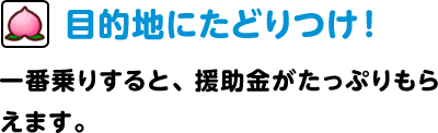 目的地にたどりつけ！ 一番乗りすると、援助金がたっぷりもらえます。