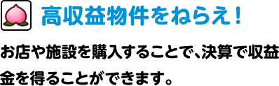 高収益物件をねらえ！ お店や施設を購入することで、決算で収益金を得ることができます。