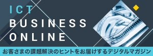 ICT BUSINESS ONLINE　お客さまの課題解決のヒントをお届けするデジタルマガジン