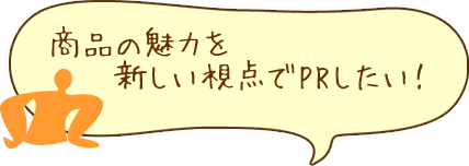 商品の魅力を新しい視点でPRしたい！