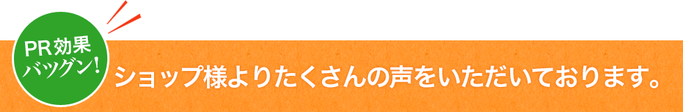 PR効果バツグン！ショップ様よりたくさんの声をいただいております。