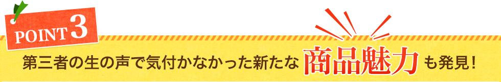 第三者の生の声で気付かなかった新たな商品魅力も発見！