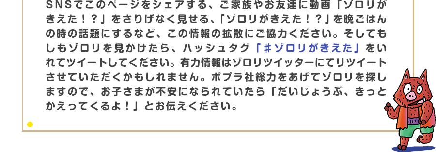 SNSでこのページをシェアする、ご家族やお友達に動画「ゾロリがきえた！？」をさりげなく見せる、「ゾロリがきえた！？」を晩ごはんの時の話題にするなど、この情報の拡散にご協力ください。そしてもしもゾロリを見かけたら、ハッシュタグ「♯ゾロリがきえた」をいれてツイートしてください。有力情報はゾロリツイッターにてリツイートさせていただくかもしれません。ポプラ社総力をあげてゾロリを探しますので、お子さまが不安になられていたら「だいじょうぶ、きっとかえってくるよ！」とお伝えください。