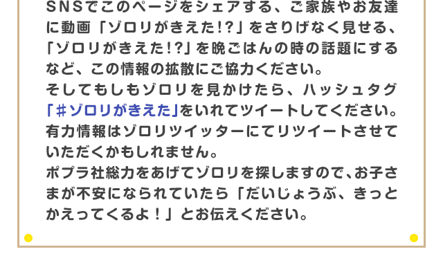 SNSでこのページをシェアする、ご家族やお友達に動画「ゾロリがきえた！？」をさりげなく見せる、「ゾロリがきえた！？」を晩ごはんの時の話題にするなど、この情報の拡散にご協力ください。そしてもしもゾロリを見かけたら、ハッシュタグ「♯ゾロリがきえた」をいれてツイートください。有力情報はゾロリツイッターにてリツイートさせていただくかもしれません。ポプラ社総力をあげてゾロリを探しますので、お子さまが不安になられていたら「だいじょうぶ、きっとかえってくるよ！」とお伝えください。